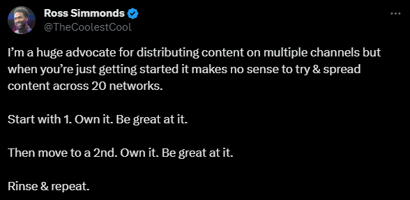 Ross Simmonds
@TheCoolestCool tweet saying:

"I’m a huge advocate for distributing content on multiple channels but when you’re just getting started it makes no sense to try & spread content across 20 networks. 

Start with 1. Own it. Be great at it. 

Then move to a 2nd. Own it. Be great at it. 

Rinse & repeat."